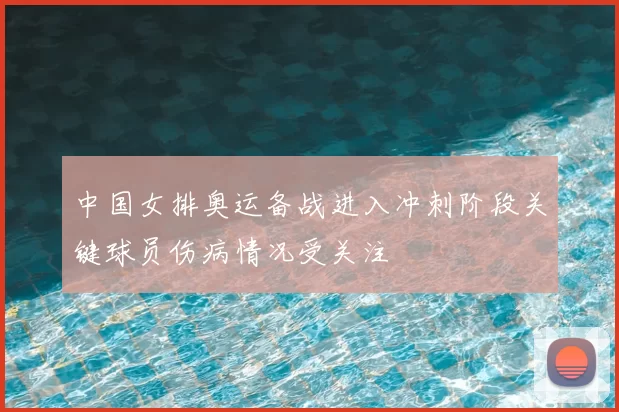 中国女排奥运备战进入冲刺阶段关键球员伤病情况受关注