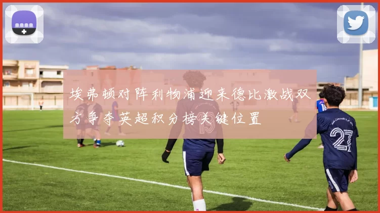 埃弗顿对阵利物浦迎来德比激战双方争夺英超积分榜关键位置