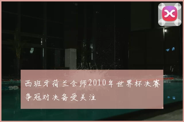 西班牙荷兰会师2010年世界杯决赛争冠对决备受关注