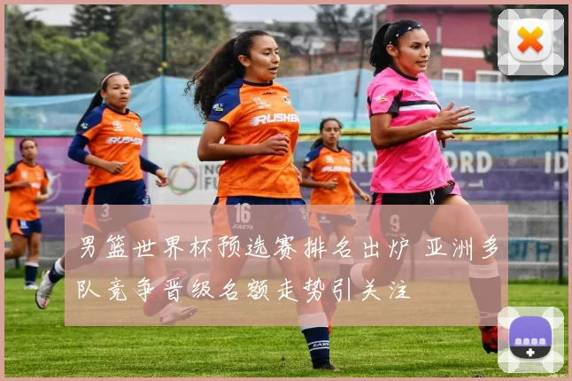 男篮世界杯预选赛排名出炉 亚洲多队竞争晋级名额走势引关注