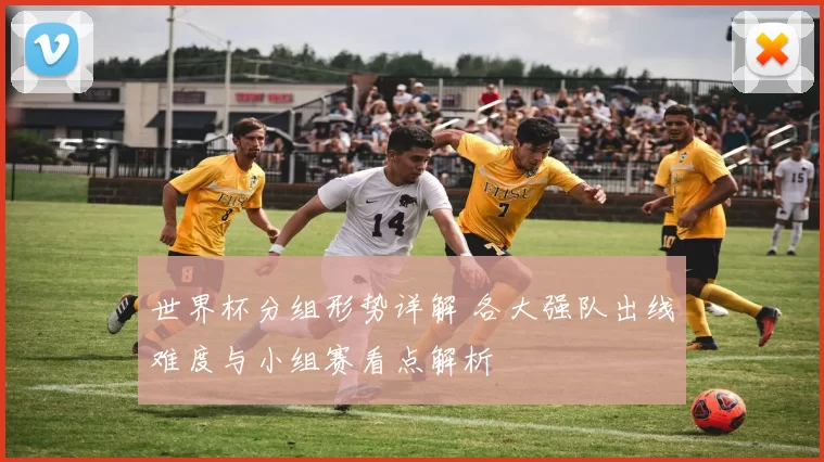 世界杯分组形势详解 各大强队出线难度与小组赛看点解析