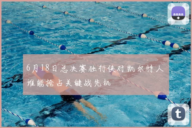 6月18日总决赛独行侠对凯尔特人 谁能抢占关键战先机