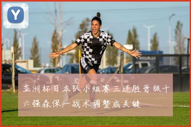 亚洲杯日本队小组赛三连胜晋级十六强森保一战术调整成关键