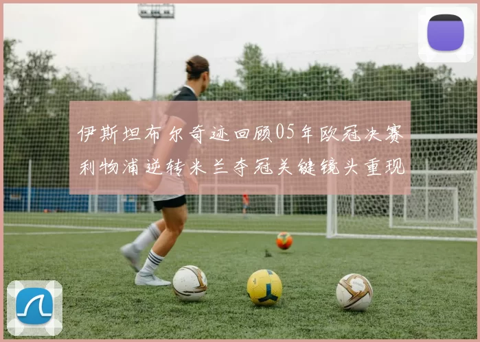伊斯坦布尔奇迹回顾05年欧冠决赛利物浦逆转米兰夺冠关键镜头重现