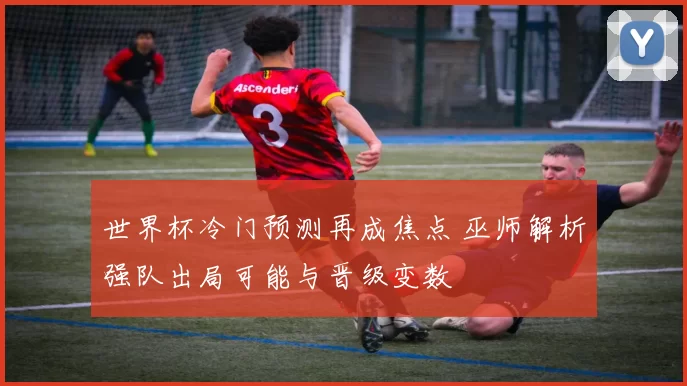 世界杯冷门预测再成焦点 巫师解析强队出局可能与晋级变数