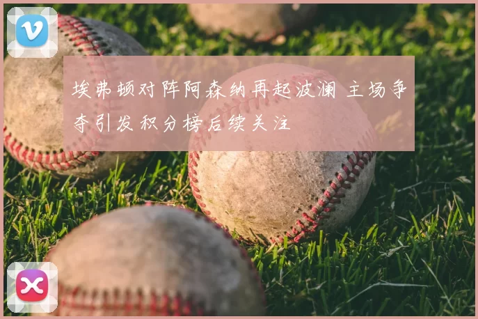 埃弗顿对阵阿森纳再起波澜 主场争夺引发积分榜后续关注