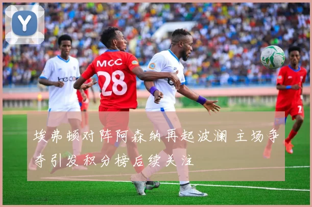 埃弗顿对阵阿森纳再起波澜 主场争夺引发积分榜后续关注