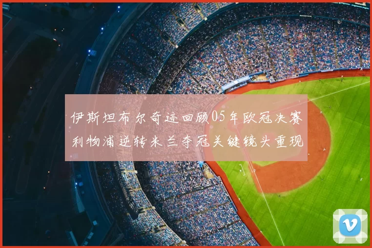 伊斯坦布尔奇迹回顾05年欧冠决赛利物浦逆转米兰夺冠关键镜头重现