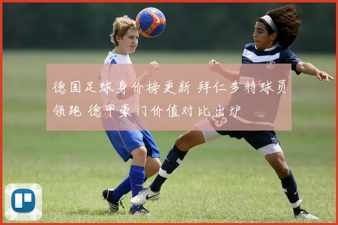 德国足球身价榜更新 拜仁多特球员领跑 德甲豪门价值对比出炉