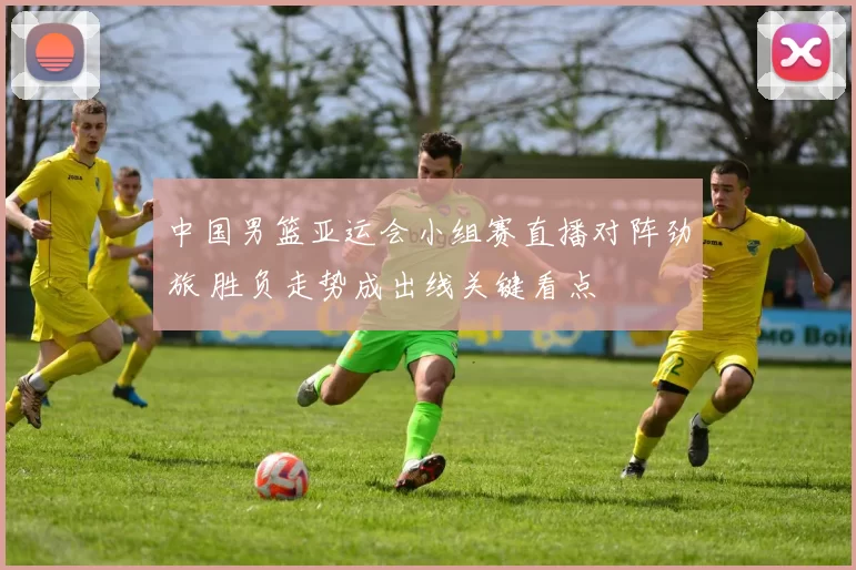 中国男篮亚运会小组赛直播对阵劲旅 胜负走势成出线关键看点