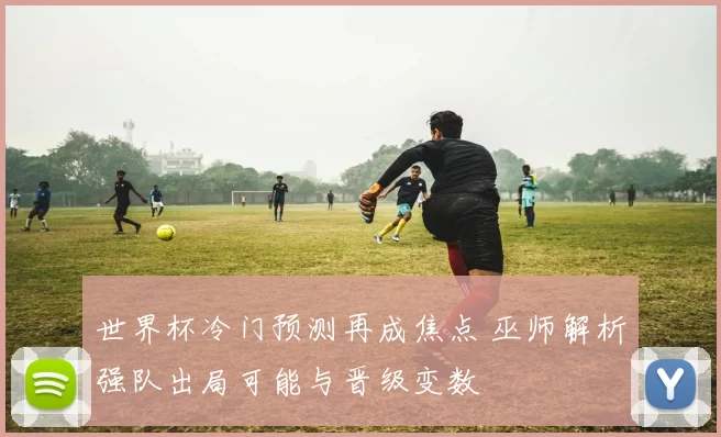 世界杯冷门预测再成焦点 巫师解析强队出局可能与晋级变数