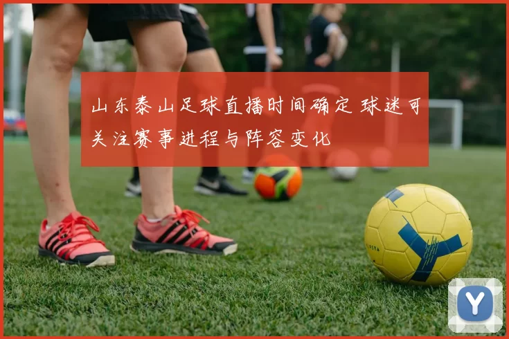 山东泰山足球直播时间确定 球迷可关注赛事进程与阵容变化