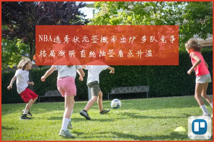 NBA选秀状元签概率出炉 多队竞争格局渐明 首轮抽签看点升温