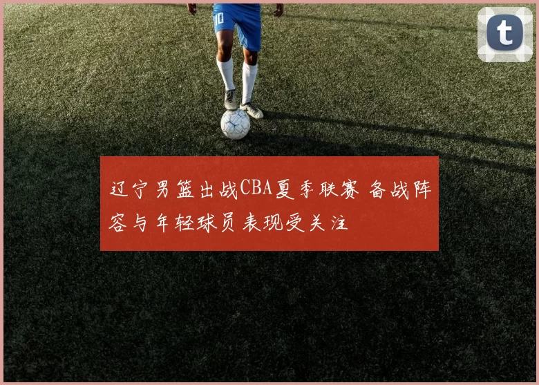 辽宁男篮出战CBA夏季联赛 备战阵容与年轻球员表现受关注