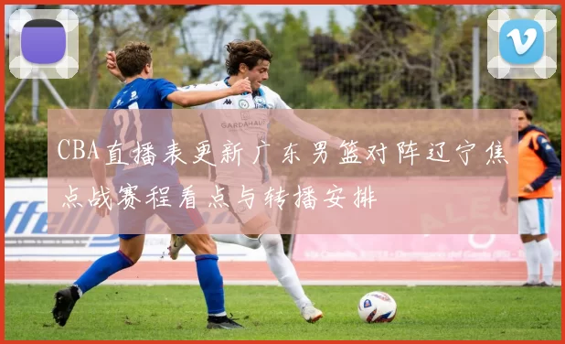 CBA直播表更新广东男篮对阵辽宁焦点战赛程看点与转播安排
