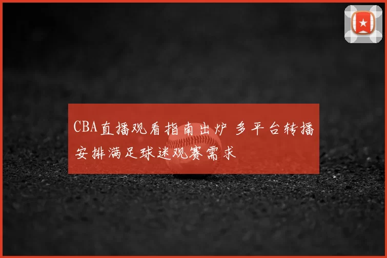 CBA直播观看指南出炉 多平台转播安排满足球迷观赛需求