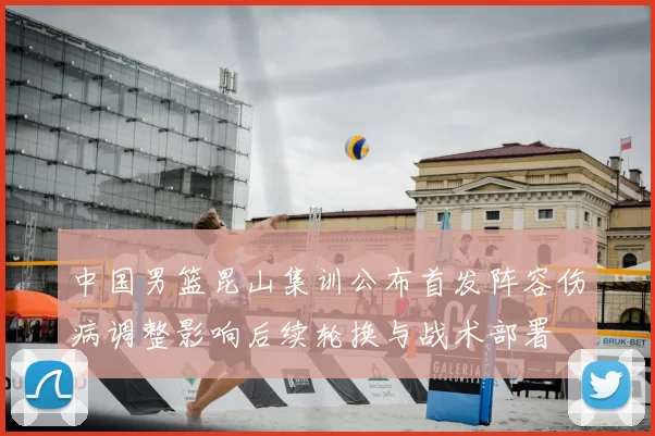 中国男篮昆山集训公布首发阵容伤病调整影响后续轮换与战术部署