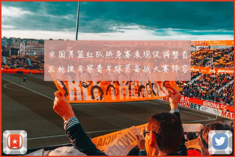 中国男篮红队热身赛表现促调整首发轮换考察青年球员备战大赛阵容