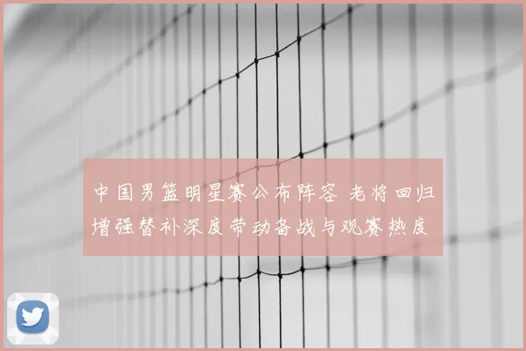 中国男篮明星赛公布阵容 老将回归增强替补深度带动备战与观赛热度