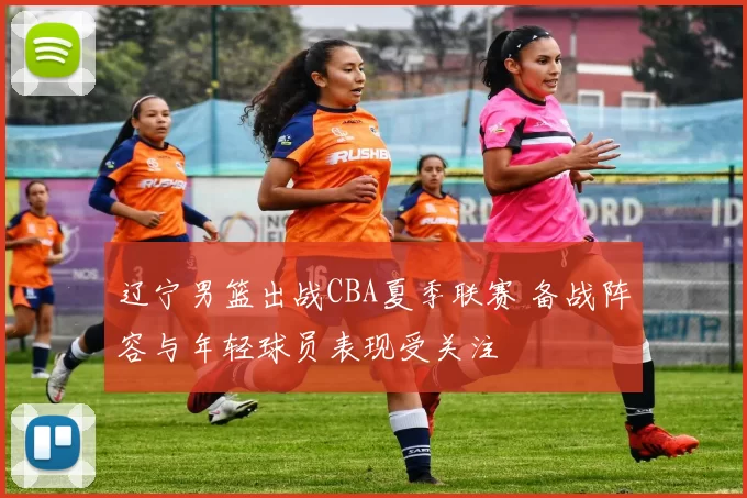 辽宁男篮出战CBA夏季联赛 备战阵容与年轻球员表现受关注