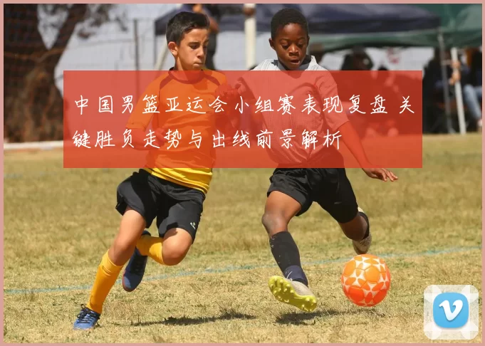 中国男篮亚运会小组赛表现复盘 关键胜负走势与出线前景解析