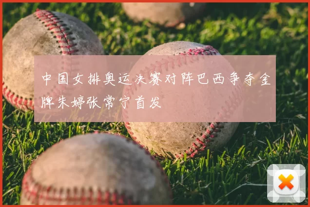 中国女排奥运决赛对阵巴西争夺金牌朱婷张常宁首发