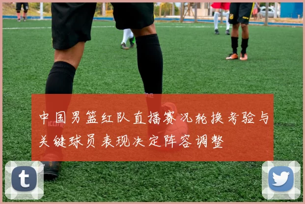 中国男篮红队直播赛况轮换考验与关键球员表现决定阵容调整