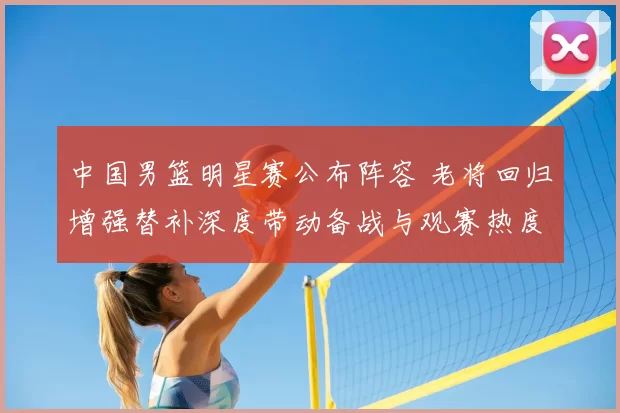中国男篮明星赛公布阵容 老将回归增强替补深度带动备战与观赛热度