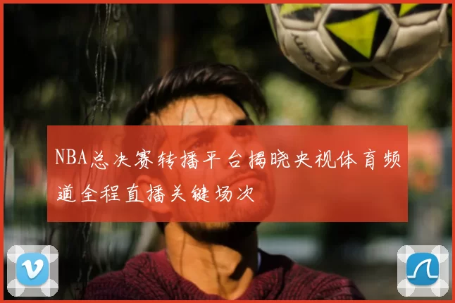 NBA总决赛转播平台揭晓央视体育频道全程直播关键场次
