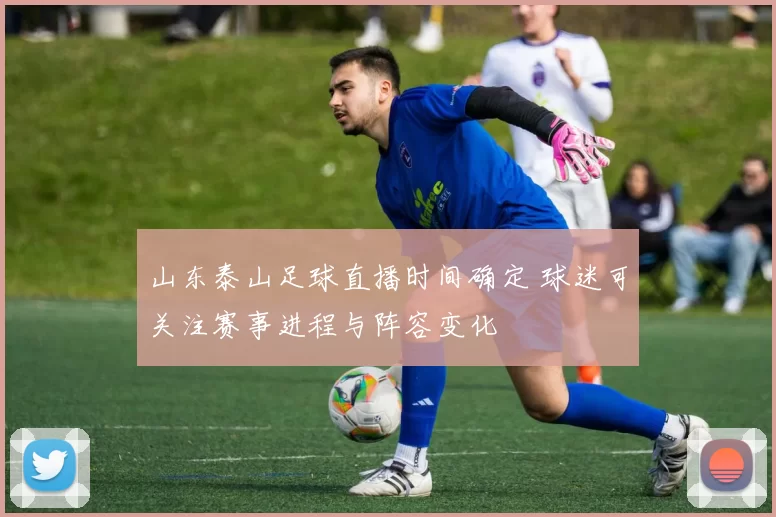 山东泰山足球直播时间确定 球迷可关注赛事进程与阵容变化