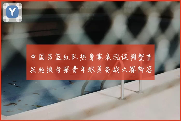 中国男篮红队热身赛表现促调整首发轮换考察青年球员备战大赛阵容