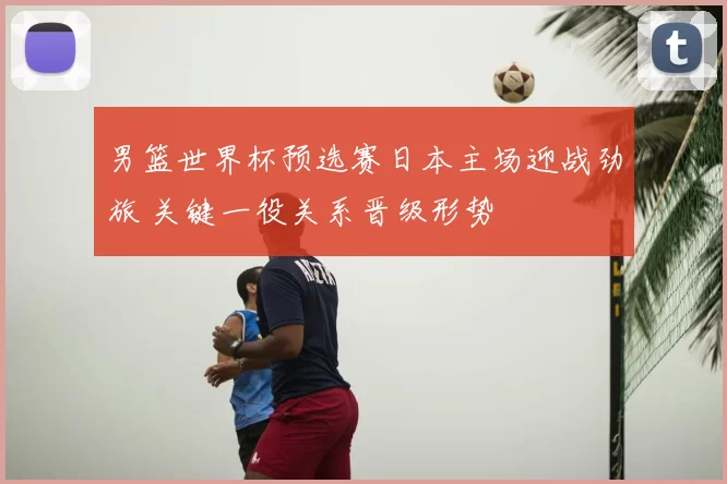 男篮世界杯预选赛日本主场迎战劲旅 关键一役关系晋级形势
