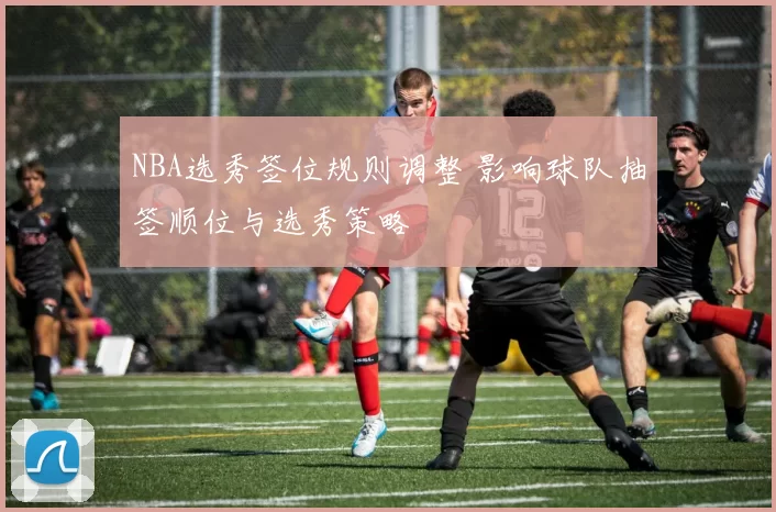 NBA选秀签位规则调整 影响球队抽签顺位与选秀策略