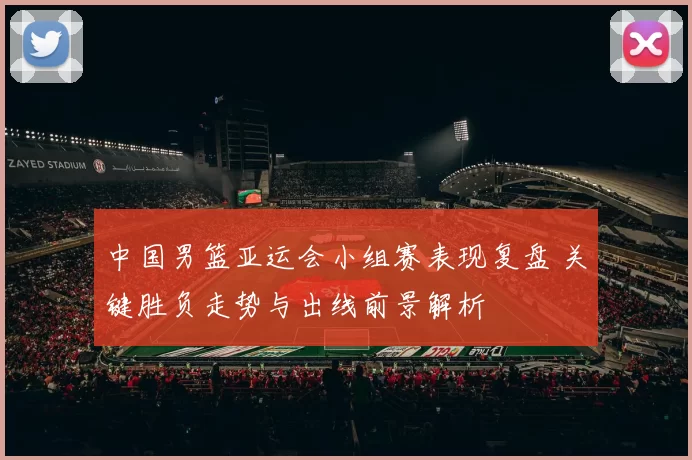 中国男篮亚运会小组赛表现复盘 关键胜负走势与出线前景解析