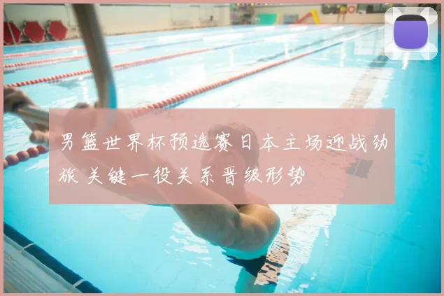 男篮世界杯预选赛日本主场迎战劲旅 关键一役关系晋级形势