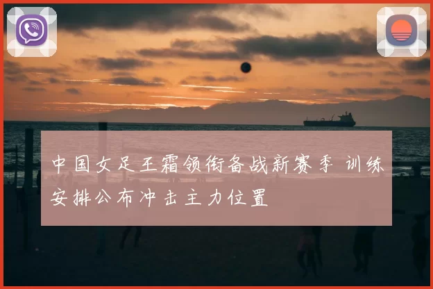 中国女足王霜领衔备战新赛季 训练安排公布冲击主力位置