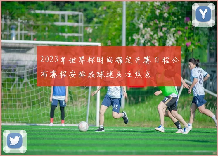 2023年世界杯时间确定开赛日程公布赛程安排成球迷关注焦点