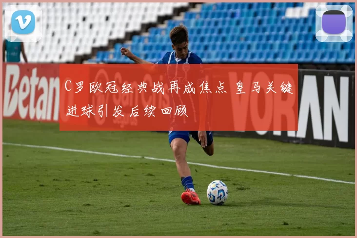 C罗欧冠经典战再成焦点 皇马关键进球引发后续回顾