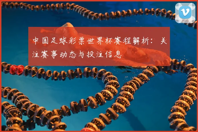中国足球彩票世界杯赛程解析:关注赛事动态与投注信息