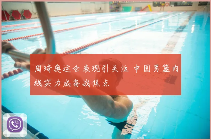 周琦奥运会表现引关注 中国男篮内线实力成备战焦点