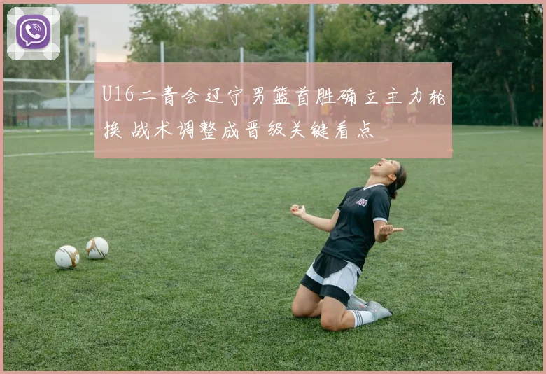 U16二青会辽宁男篮首胜确立主力轮换 战术调整成晋级关键看点