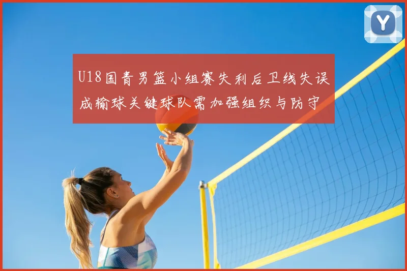U18国青男篮小组赛失利后卫线失误成输球关键球队需加强组织与防守
