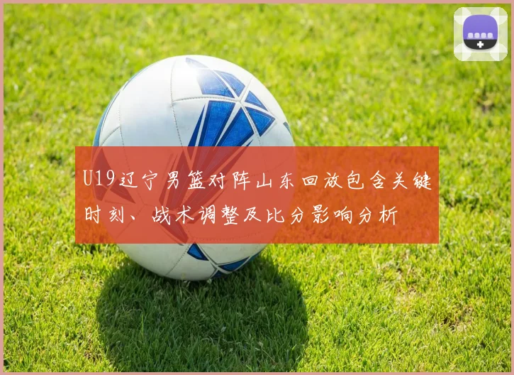 U19辽宁男篮对阵山东回放包含关键时刻、战术调整及比分影响分析