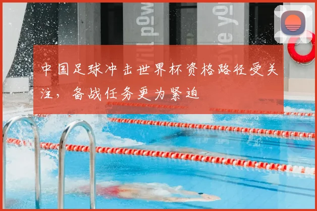 中国足球冲击世界杯资格路径受关注,备战任务更为紧迫