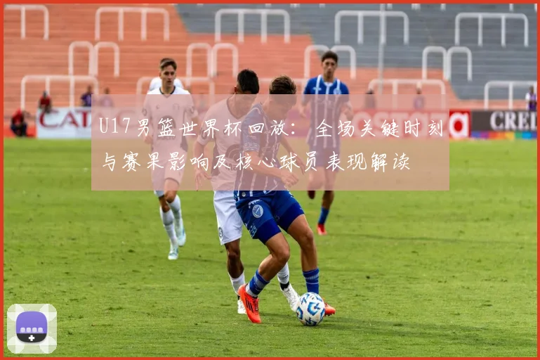U17男篮世界杯回放：全场关键时刻与赛果影响及核心球员表现解读