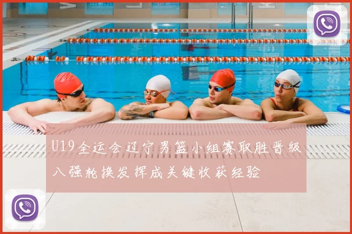 U19全运会辽宁男篮小组赛取胜晋级八强轮换发挥成关键收获经验