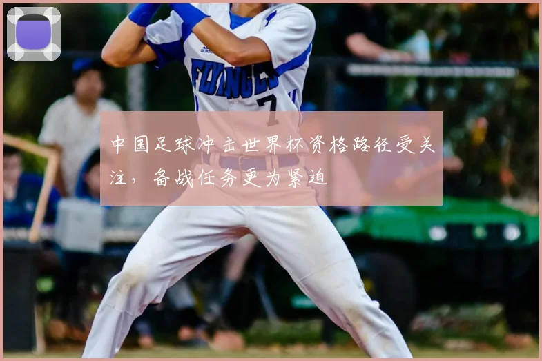 中国足球冲击世界杯资格路径受关注,备战任务更为紧迫
