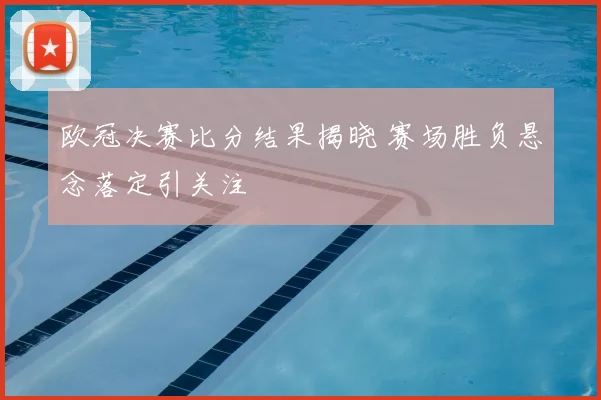 欧冠决赛比分结果揭晓 赛场胜负悬念落定引关注