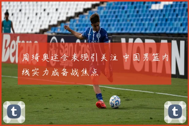 周琦奥运会表现引关注 中国男篮内线实力成备战焦点